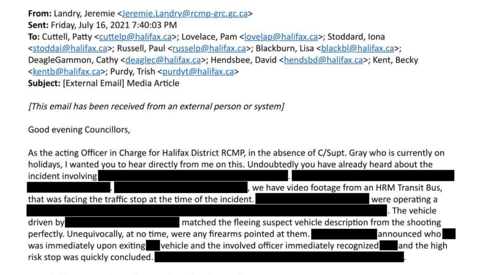 电子邮件的截图部分,删除:From: Landry, Jeremie Sent: Friday, July 16, 2021 7:40:03 PM To: Cuttell, Patty ; Lovelace, Pam ; Stoddard, lona ; Russell, Paul ; Blackburn, Lisa ; DeagleGammon, Cathy ; Hendsbee, David ; Kent, Becky ; Purdy, Trish Subject: [External Email] Media Article [This email has been received from an external person or system] Good evening Councillors, As the acting Officer in Charge for Halifax District RCMP, in the absence of C/Supt. Gray who is currently on holidays, I wanted you to hear directly from me on this. Undoubtedly you have already heard about the incident involving [redacted]. [redacted]. [redacted], we have video footage from an HRM Transit Bus, that was facing the traffic stop at the time of the incident. [redacted] were operating a [redacted]. The vehicle driven by [redacted] matched the fleeing suspect vehicle description from the shooting perfectly. Unequivocally, at no time, were any firearms pointed at them. [redacted] announced who [redacted] was immediately upon exiting [redacted] vehicle and the involved officer immediately recognized [redacted] and the high risk stop was quickly concluded. [redacted].